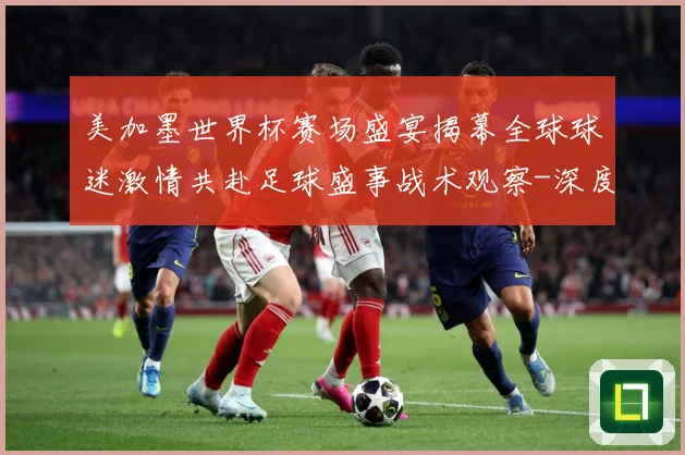美加墨世界杯赛场盛宴揭幕全球球迷激情共赴足球盛事战术观察-深度解析