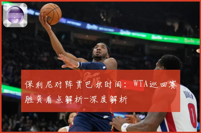 保利尼对阵贾巴尔时间：WTA巡回赛胜负看点解析-深度解析