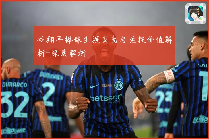 谷翔平棒球生涯高光与竞技价值解析-深度解析