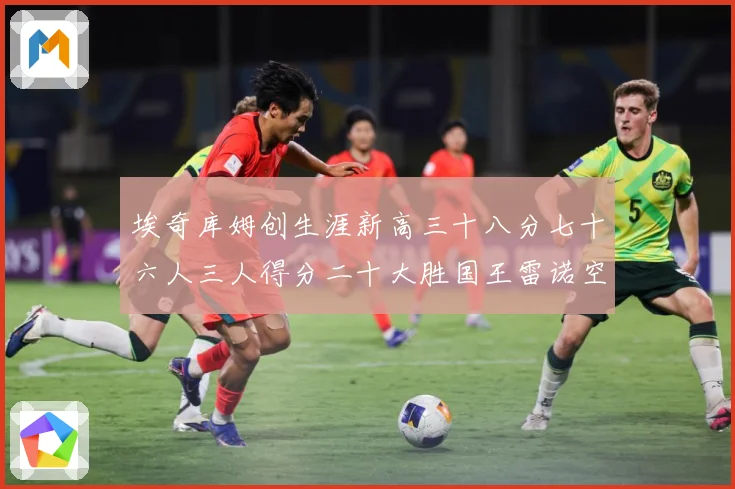 埃奇库姆创生涯新高三十八分七十六人三人得分二十大胜国王雷诺空成长观察-深度解析